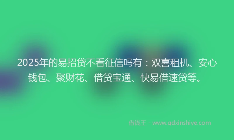 2025年的易招贷不看征信吗有：双喜租机、安心钱包、聚财花、借贷宝通、快易借速贷等。
