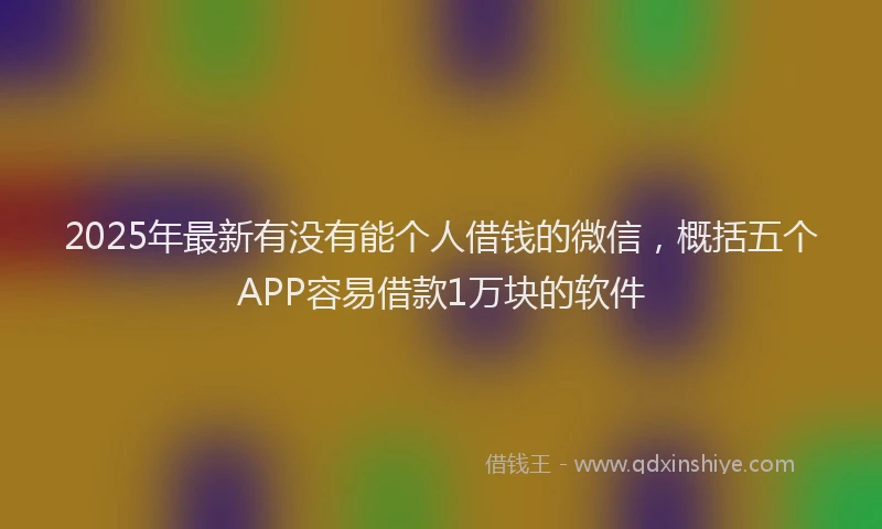 2025年最新有没有能个人借钱的微信，概括五个APP容易借款1万块的软件