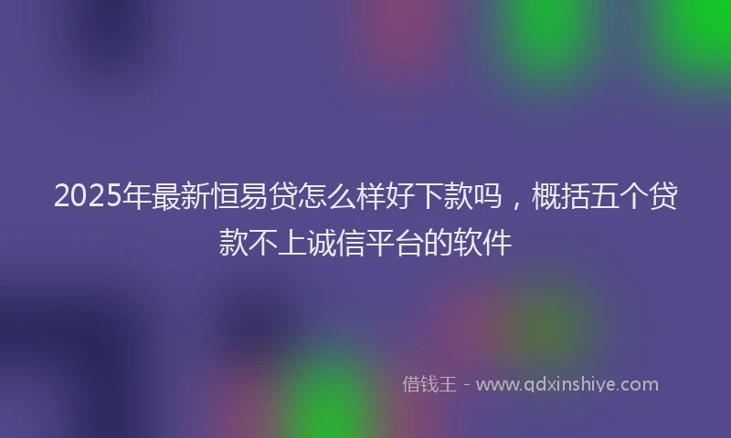 2025年最新恒易贷怎么样好下款吗，概括五个贷款不上诚信平台的软件