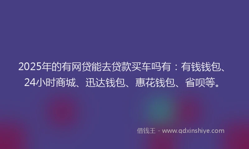 2025年的有网贷能去贷款买车吗有：有钱钱包、24小时商城、迅达钱包、惠花钱包、省呗等。