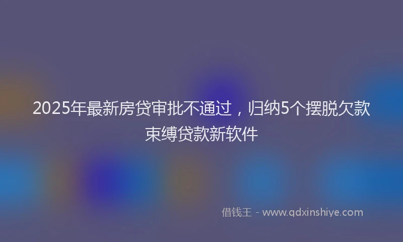 2025年最新房贷审批不通过，归纳5个摆脱欠款束缚贷款新软件