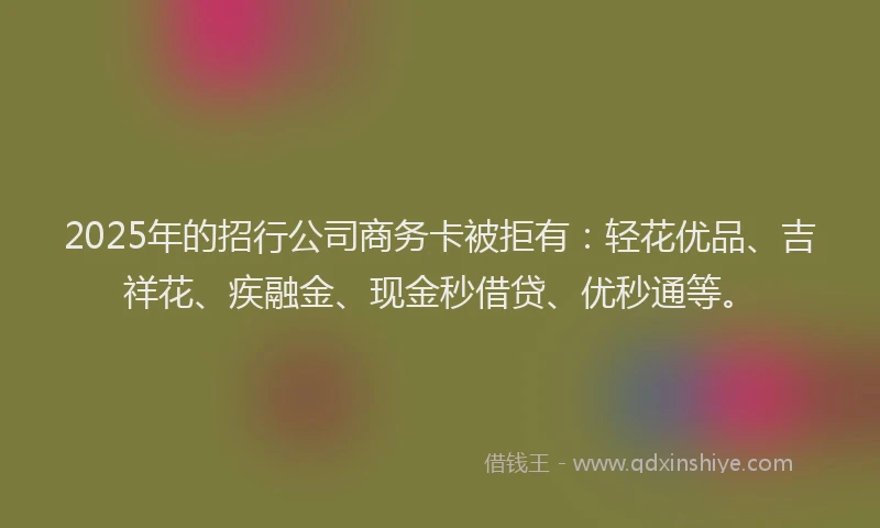 2025年的招行公司商务卡被拒有：轻花优品、吉祥花、疾融金、现金秒借贷、优秒通等。