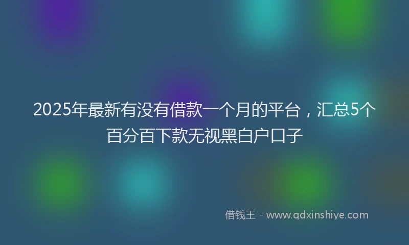 2025年最新有没有借款一个月的平台，汇总5个百分百下款无视黑白户口子