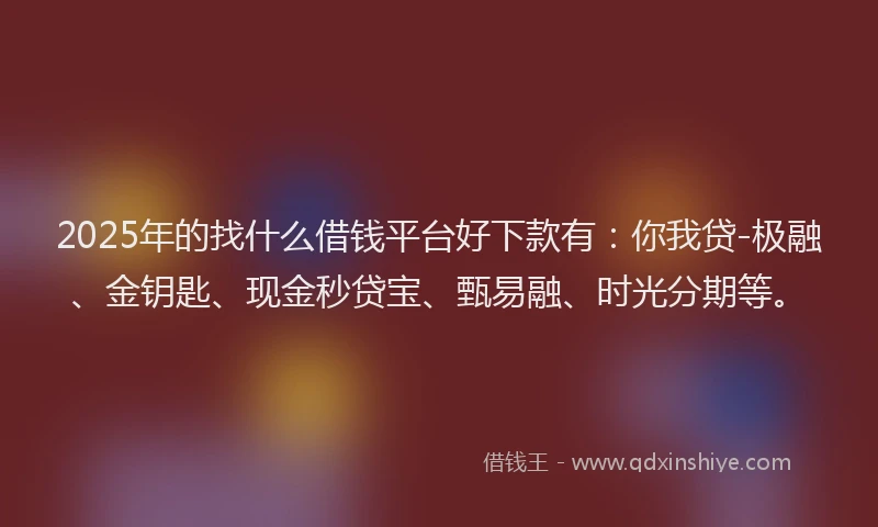 2025年的找什么借钱平台好下款有：你我贷-极融、金钥匙、现金秒贷宝、甄易融、时光分期等。