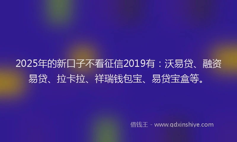 2025年的新口子不看征信2019有：沃易贷、融资易贷、拉卡拉、祥瑞钱包宝、易贷宝盒等。