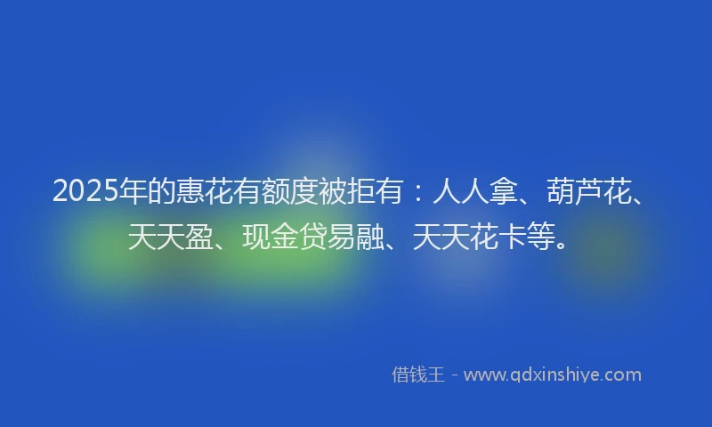 2025年的惠花有额度被拒有：人人拿、葫芦花、天天盈、现金贷易融、天天花卡等。