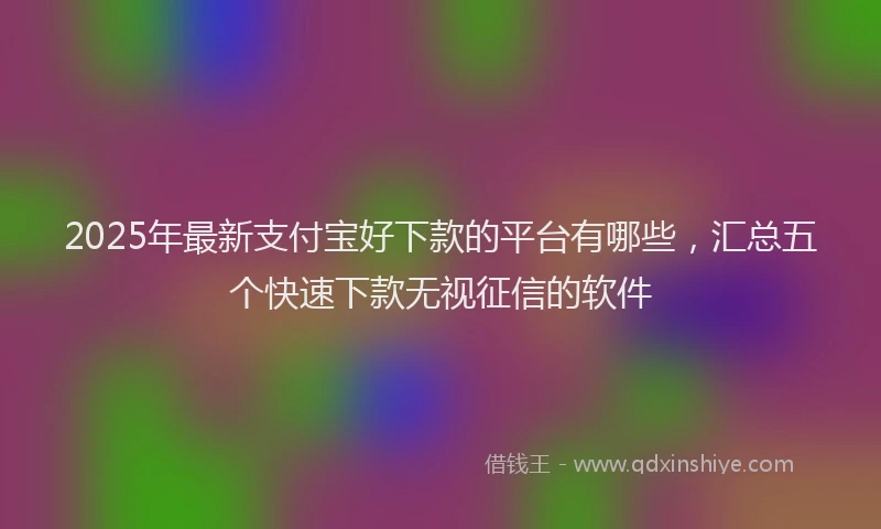 2025年最新支付宝好下款的平台有哪些，汇总五个快速下款无视征信的软件