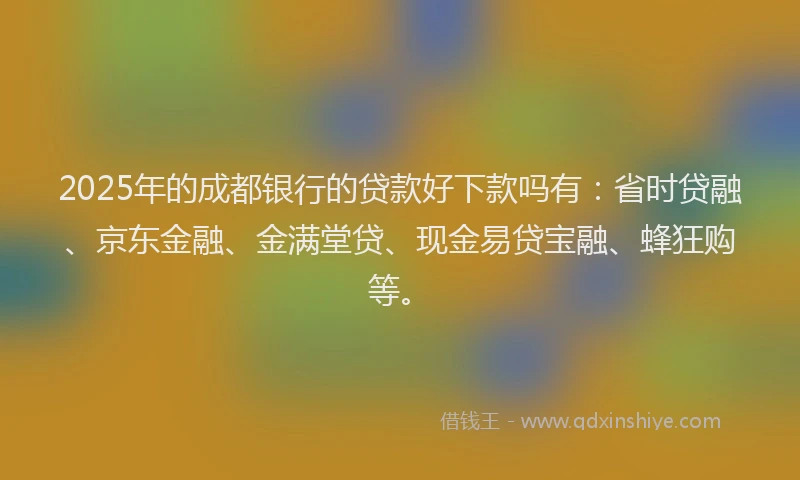 2025年的成都银行的贷款好下款吗有：省时贷融、京东金融、金满堂贷、现金易贷宝融、蜂狂购等。