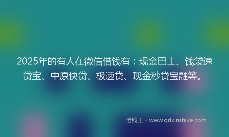 2025年的有人在微信借钱有：现金巴士、钱袋速贷宝、中原快贷、极速贷、现金秒贷宝融等。