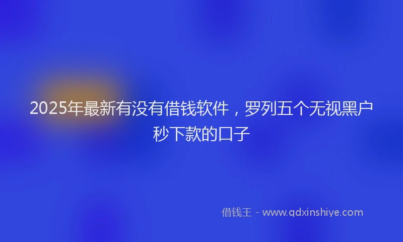 2025年最新有没有借钱软件，罗列五个无视黑户秒下款的口子