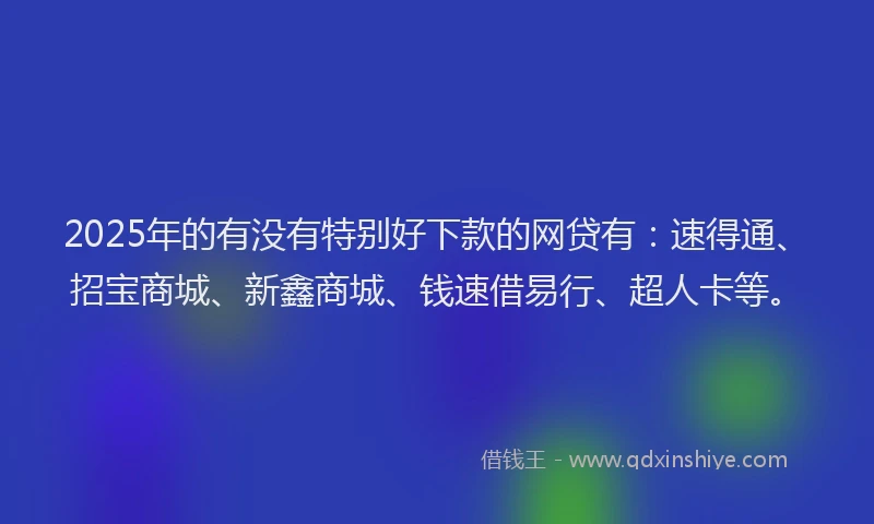 2025年的有没有特别好下款的网贷有：速得通、招宝商城、新鑫商城、钱速借易行、超人卡等。