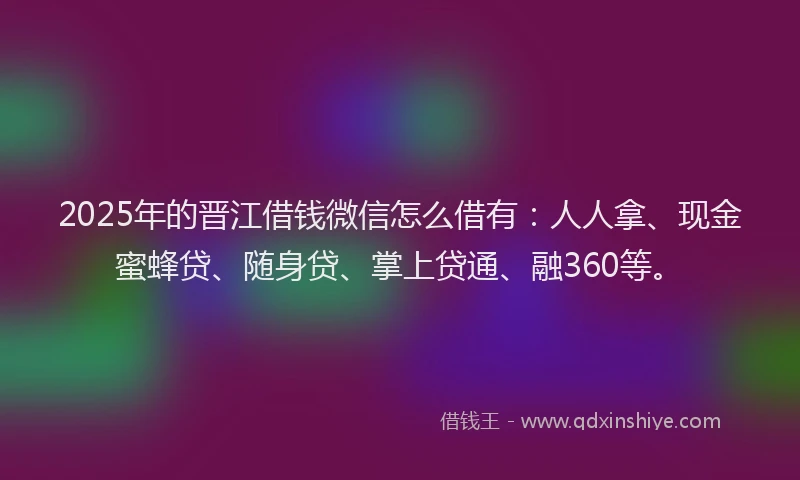2025年的晋江借钱微信怎么借有：人人拿、现金蜜蜂贷、随身贷、掌上贷通、融360等。