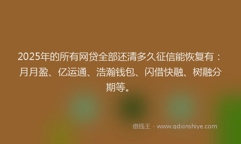 2025年的所有网贷全部还清多久征信能恢复有：月月盈、亿运通、浩瀚钱包、闪借快融、树融分期等。