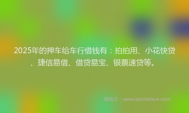 2025年的押车给车行借钱有：拍拍用、小花快贷、捷信易借、借贷易宝、银票速贷等。