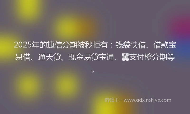 2025年的捷信分期被秒拒有：钱袋快借、借款宝易借、通天贷、现金易贷宝通、翼支付橙分期等。