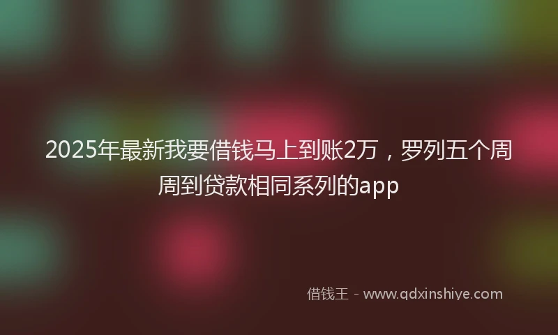 2025年最新我要借钱马上到账2万，罗列五个周周到贷款相同系列的app