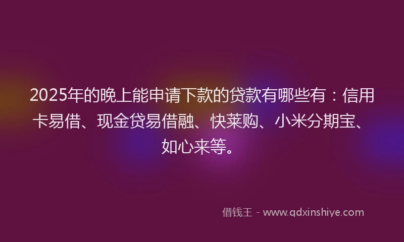 2025年的晚上能申请下款的贷款有哪些有：信用卡易借、现金贷易借融、快莱购、小米分期宝、如心来等。