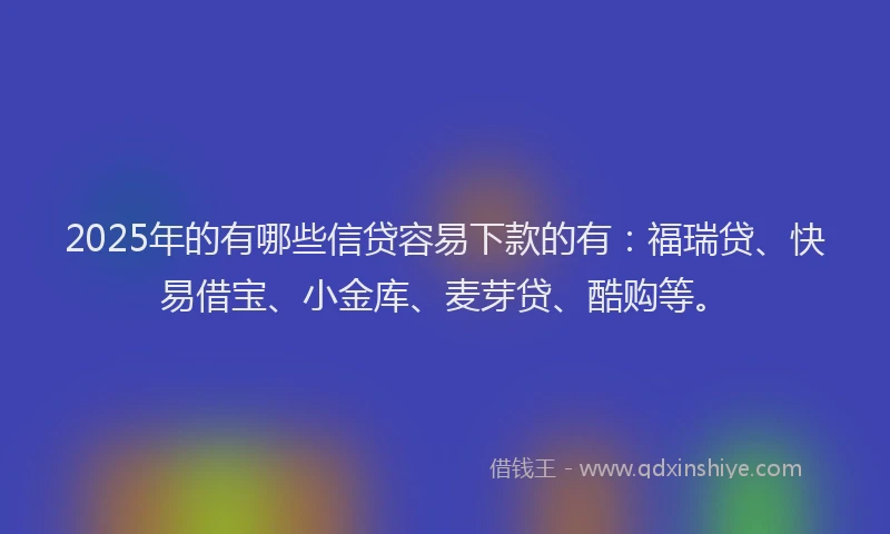 2025年的有哪些信贷容易下款的有：福瑞贷、快易借宝、小金库、麦芽贷、酷购等。