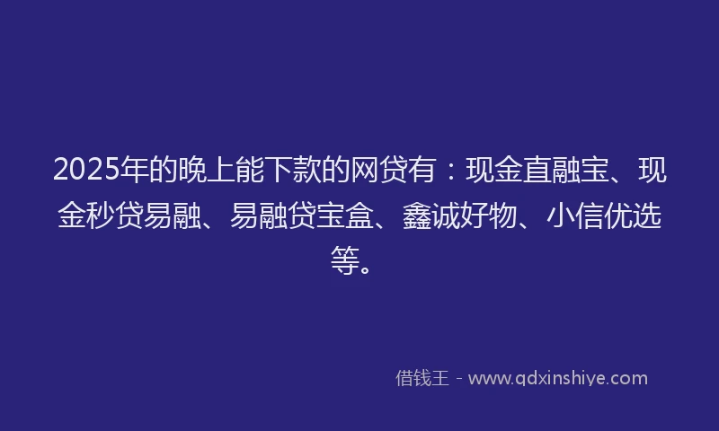 2025年的晚上能下款的网贷有：现金直融宝、现金秒贷易融、易融贷宝盒、鑫诚好物、小信优选等。