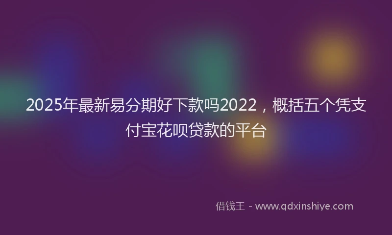 2025年最新易分期好下款吗2022，概括五个凭支付宝花呗贷款的平台