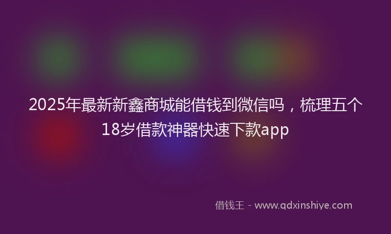 2025年最新新鑫商城能借钱到微信吗，梳理五个18岁借款神器快速下款app