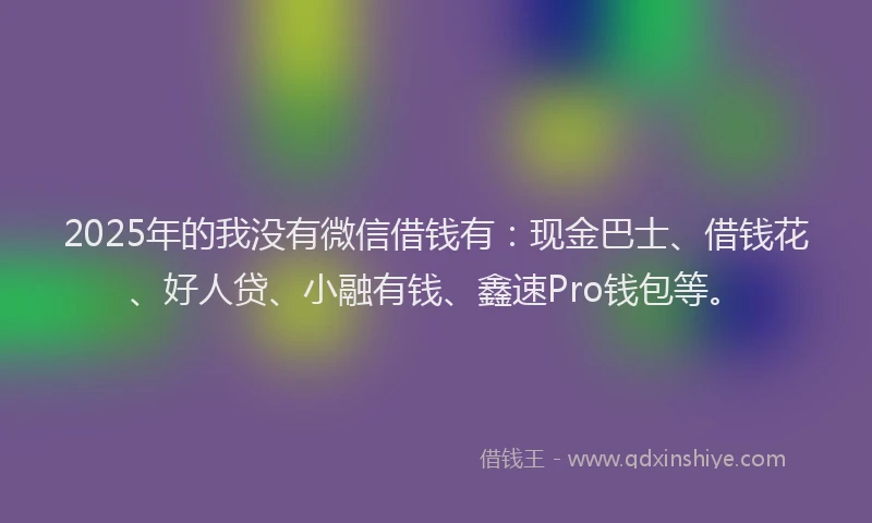 2025年的我没有微信借钱有：现金巴士、借钱花、好人贷、小融有钱、鑫速Pro钱包等。