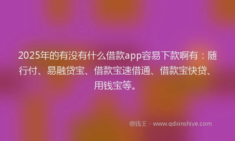 2025年的有没有什么借款app容易下款啊有：随行付、易融贷宝、借款宝速借通、借款宝快贷、用钱宝等。