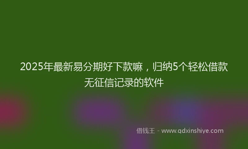 2025年最新易分期好下款嘛，归纳5个轻松借款无征信记录的软件