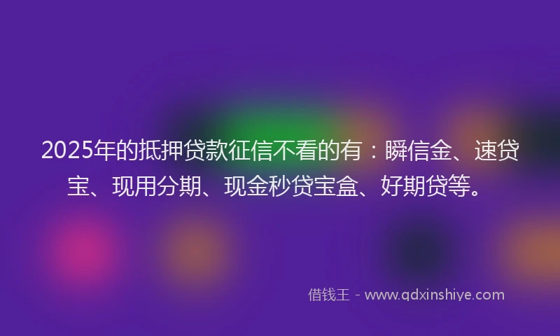 2025年的抵押贷款征信不看的有：瞬信金、速贷宝、现用分期、现金秒贷宝盒、好期贷等。
