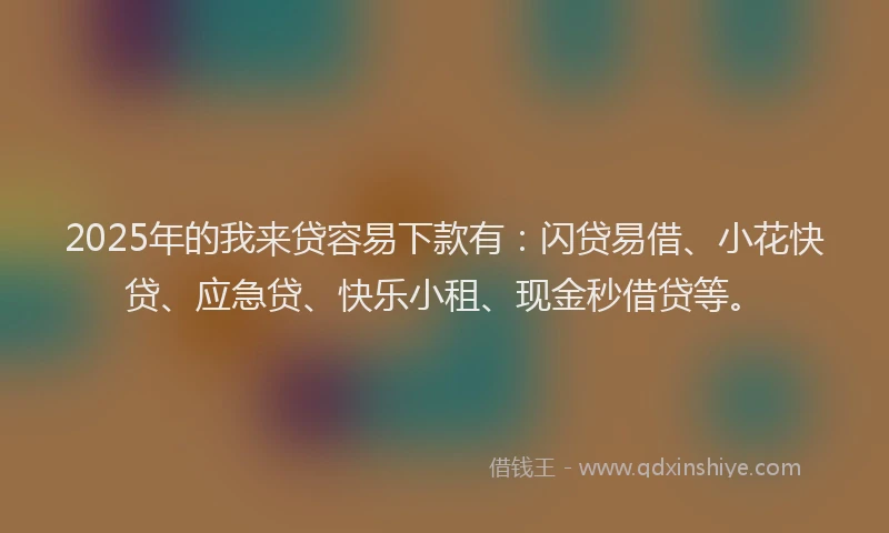 2025年的我来贷容易下款有：闪贷易借、小花快贷、应急贷、快乐小租、现金秒借贷等。