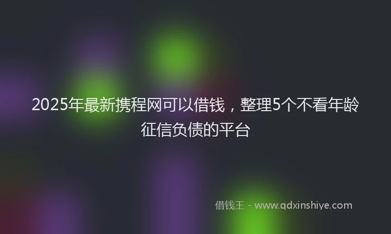 2025年最新携程网可以借钱，整理5个不看年龄征信负债的平台