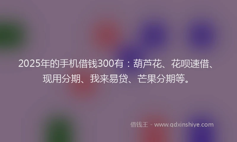 2025年的手机借钱300有：葫芦花、花呗速借、现用分期、我来易贷、芒果分期等。