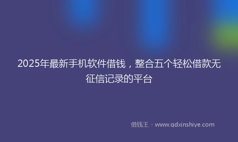 2025年最新手机软件借钱，整合五个轻松借款无征信记录的平台
