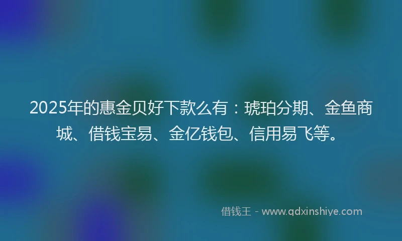 2025年的惠金贝好下款么有：琥珀分期、金鱼商城、借钱宝易、金亿钱包、信用易飞等。