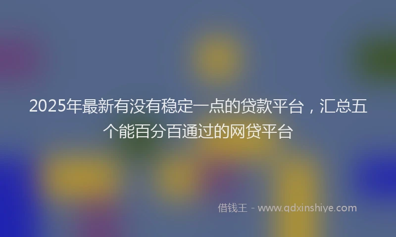 2025年最新有没有稳定一点的贷款平台，汇总五个能百分百通过的网贷平台