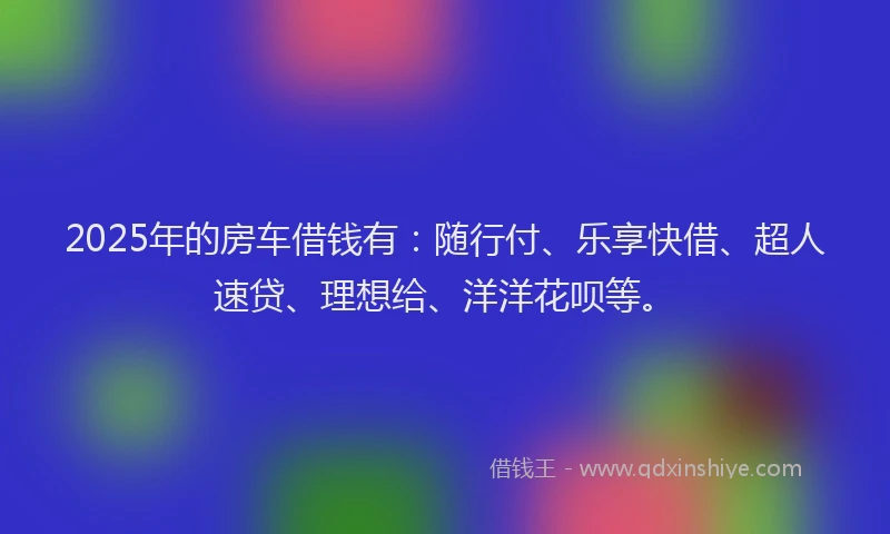 2025年的房车借钱有：随行付、乐享快借、超人速贷、理想给、洋洋花呗等。