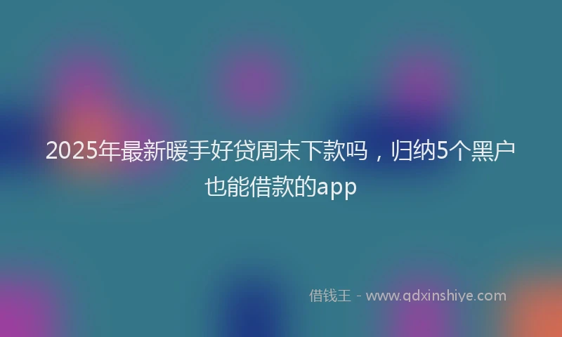 2025年最新暖手好贷周末下款吗，归纳5个黑户也能借款的app