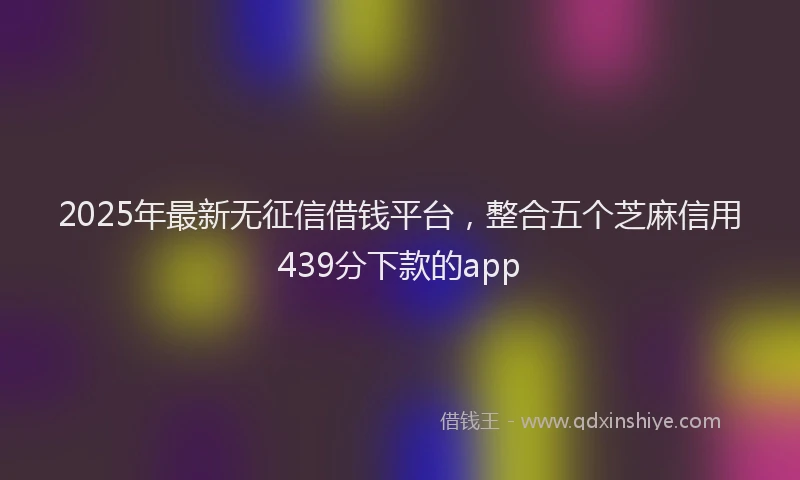 2025年最新无征信借钱平台，整合五个芝麻信用439分下款的app