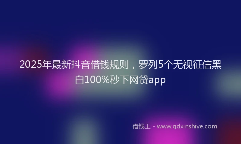 2025年最新抖音借钱规则，罗列5个无视征信黑白100%秒下网贷app