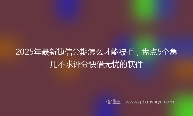 2025年最新捷信分期怎么才能被拒，盘点5个急用不求评分快借无忧的软件