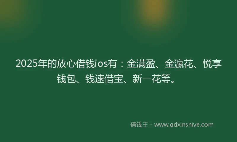 2025年的放心借钱ios有：金满盈、金瀛花、悦享钱包、钱速借宝、新一花等。