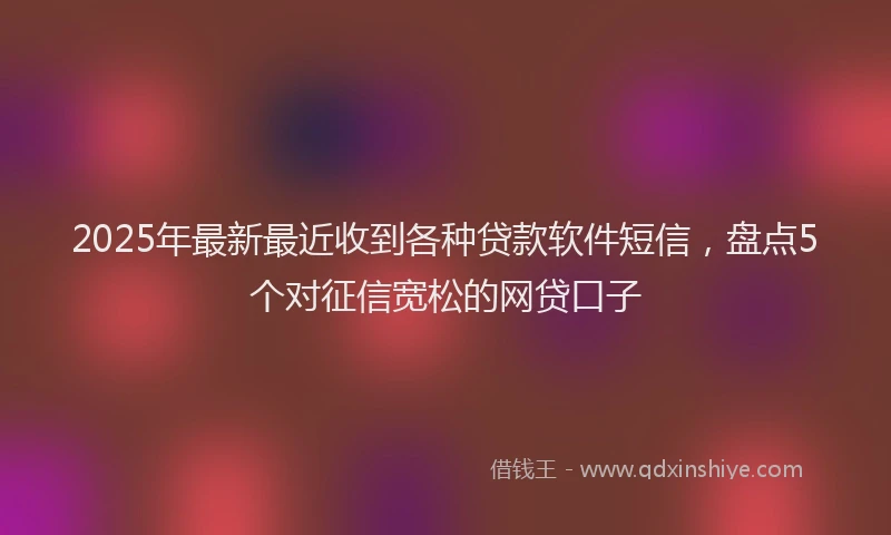 2025年最新最近收到各种贷款软件短信，盘点5个对征信宽松的网贷口子