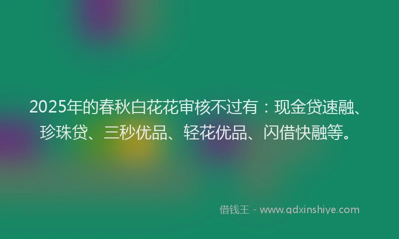 2025年的春秋白花花审核不过有：现金贷速融、珍珠贷、三秒优品、轻花优品、闪借快融等。