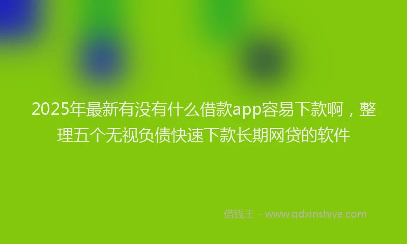 2025年最新有没有什么借款app容易下款啊，整理五个无视负债快速下款长期网贷的软件