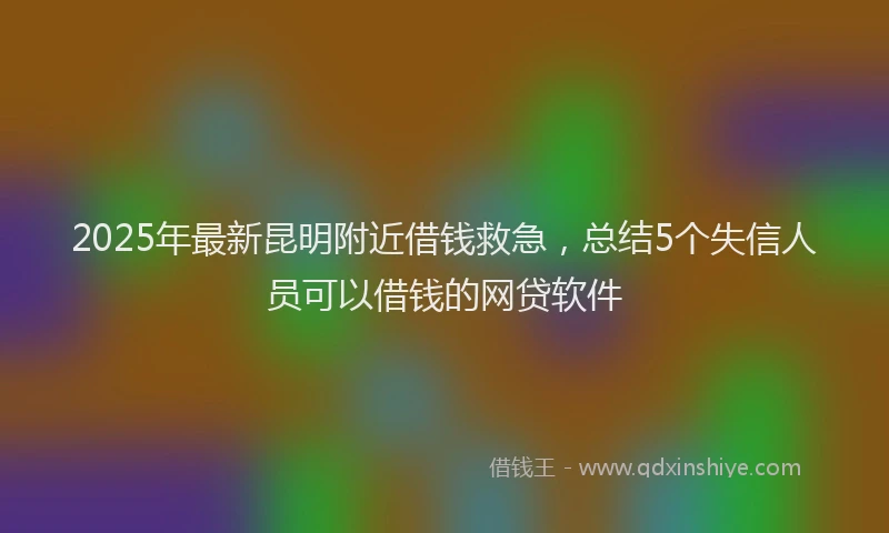 2025年最新昆明附近借钱救急，总结5个失信人员可以借钱的网贷软件