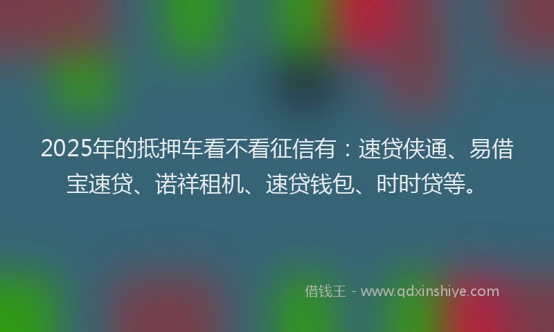 2025年的抵押车看不看征信有：速贷侠通、易借宝速贷、诺祥租机、速贷钱包、时时贷等。