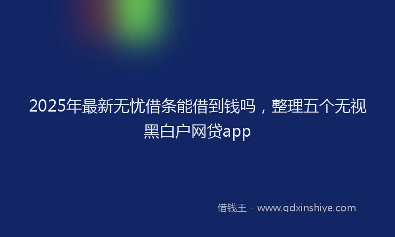 2025年最新无忧借条能借到钱吗，整理五个无视黑白户网贷app