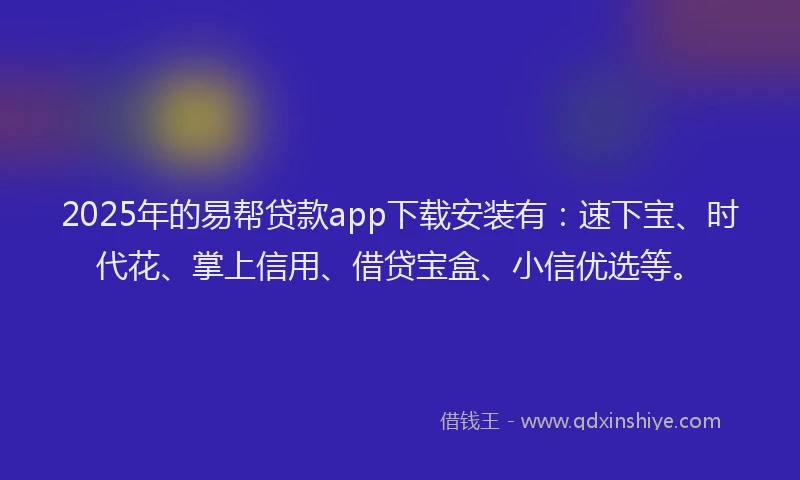 2025年的易帮贷款app下载安装有：速下宝、时代花、掌上信用、借贷宝盒、小信优选等。