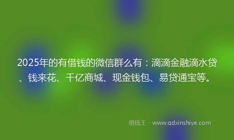 2025年的有借钱的微信群么有：滴滴金融滴水贷、钱来花、千亿商城、现金钱包、易贷通宝等。