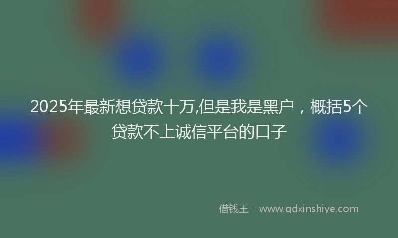 2025年最新想贷款十万,但是我是黑户，概括5个贷款不上诚信平台的口子